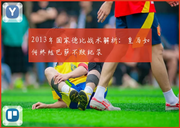 2013年国家德比战术解析：皇马如何终结巴萨不败纪录