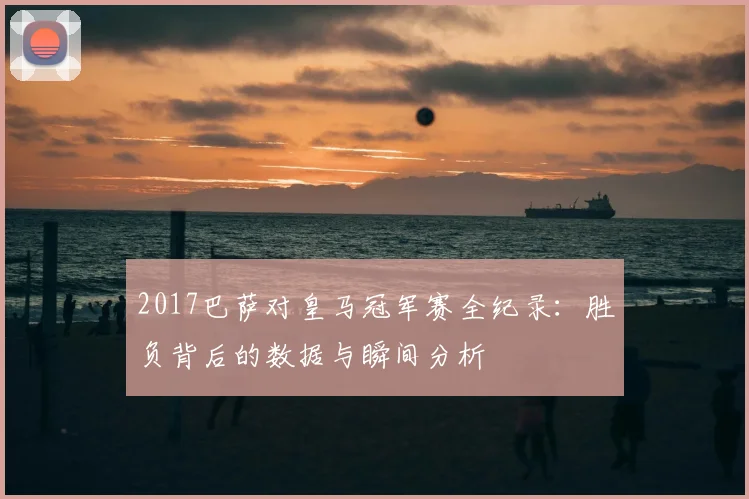 2017巴萨对皇马冠军赛全纪录：胜负背后的数据与瞬间分析