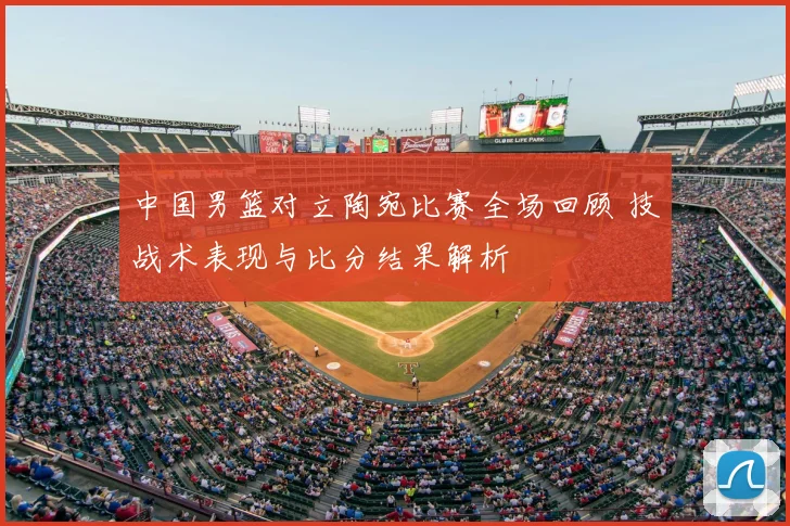 中国男篮对立陶宛比赛全场回顾 技战术表现与比分结果解析