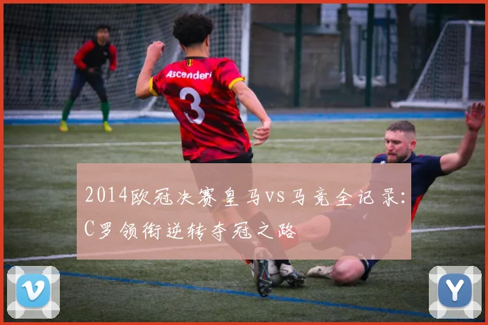 2014欧冠决赛皇马vs马竞全记录：C罗领衔逆转夺冠之路