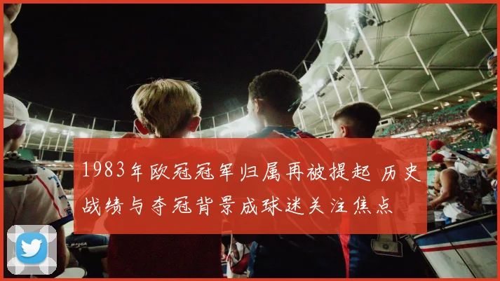 1983年欧冠冠军归属再被提起 历史战绩与夺冠背景成球迷关注焦点