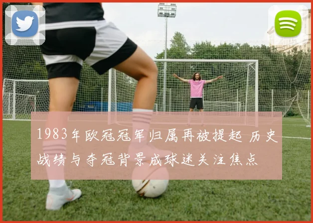 1983年欧冠冠军归属再被提起 历史战绩与夺冠背景成球迷关注焦点