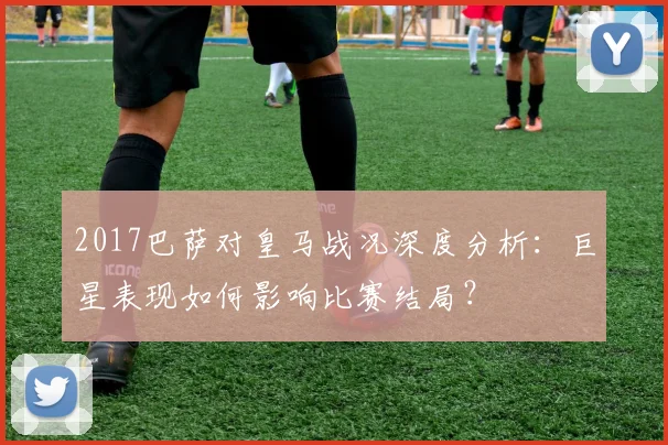 2017巴萨对皇马战况深度分析：巨星表现如何影响比赛结局？