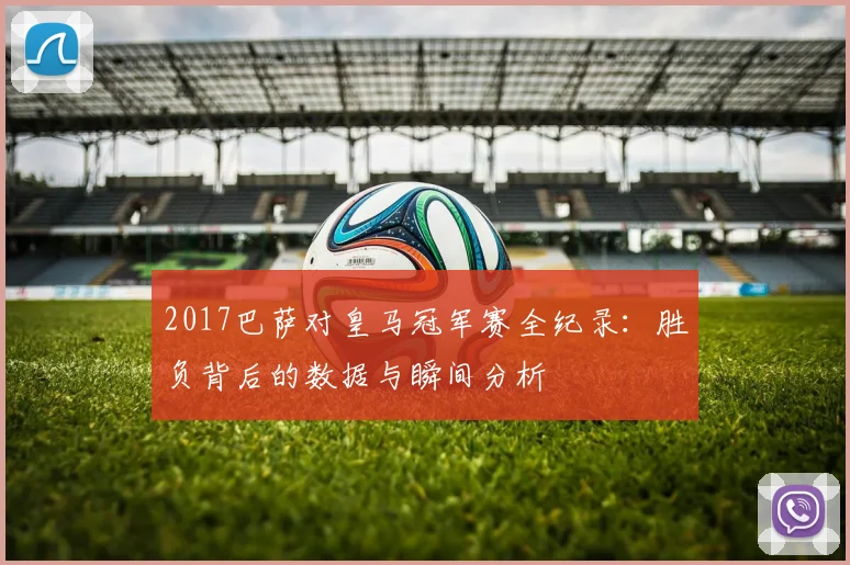 2017巴萨对皇马冠军赛全纪录：胜负背后的数据与瞬间分析