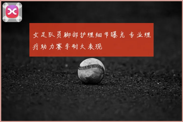 女足队员脚部护理细节曝光 专业理疗助力赛季耐久表现