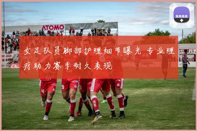 女足队员脚部护理细节曝光 专业理疗助力赛季耐久表现