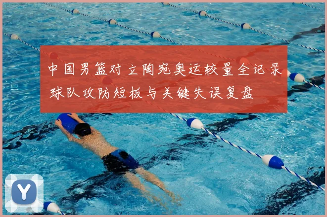 中国男篮对立陶宛奥运较量全记录 球队攻防短板与关键失误复盘