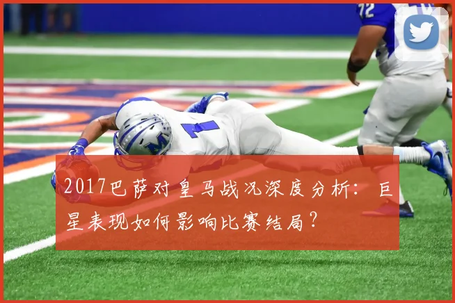 2017巴萨对皇马战况深度分析：巨星表现如何影响比赛结局？