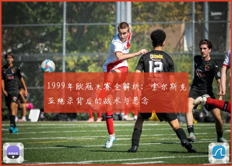 1999年欧冠决赛全解析：索尔斯克亚绝杀背后的战术与悬念