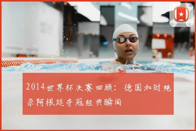 2014世界杯决赛回顾：德国加时绝杀阿根廷夺冠经典瞬间